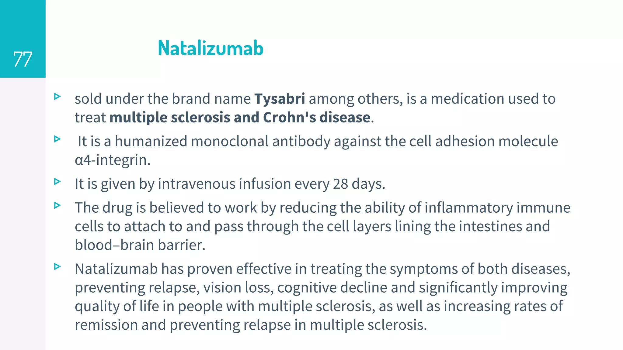Natalizumab
▹ sold under the brand name Tysabri among others, is a medication used to
treat multiple sclerosis and Crohn's disease.
▹ It is a humanized monoclonal antibody against the cell adhesion molecule
α4-integrin.
▹ It is given by intravenous infusion every 28 days.
▹ The drug is believed to work by reducing the ability of inflammatory immune
cells to attach to and pass through the cell layers lining the intestines and
blood–brain barrier.
▹ Natalizumab has proven effective in treating the symptoms of both diseases,
preventing relapse, vision loss, cognitive decline and significantly improving
quality of life in people with multiple sclerosis, as well as increasing rates of
remission and preventing relapse in multiple sclerosis.
77
 