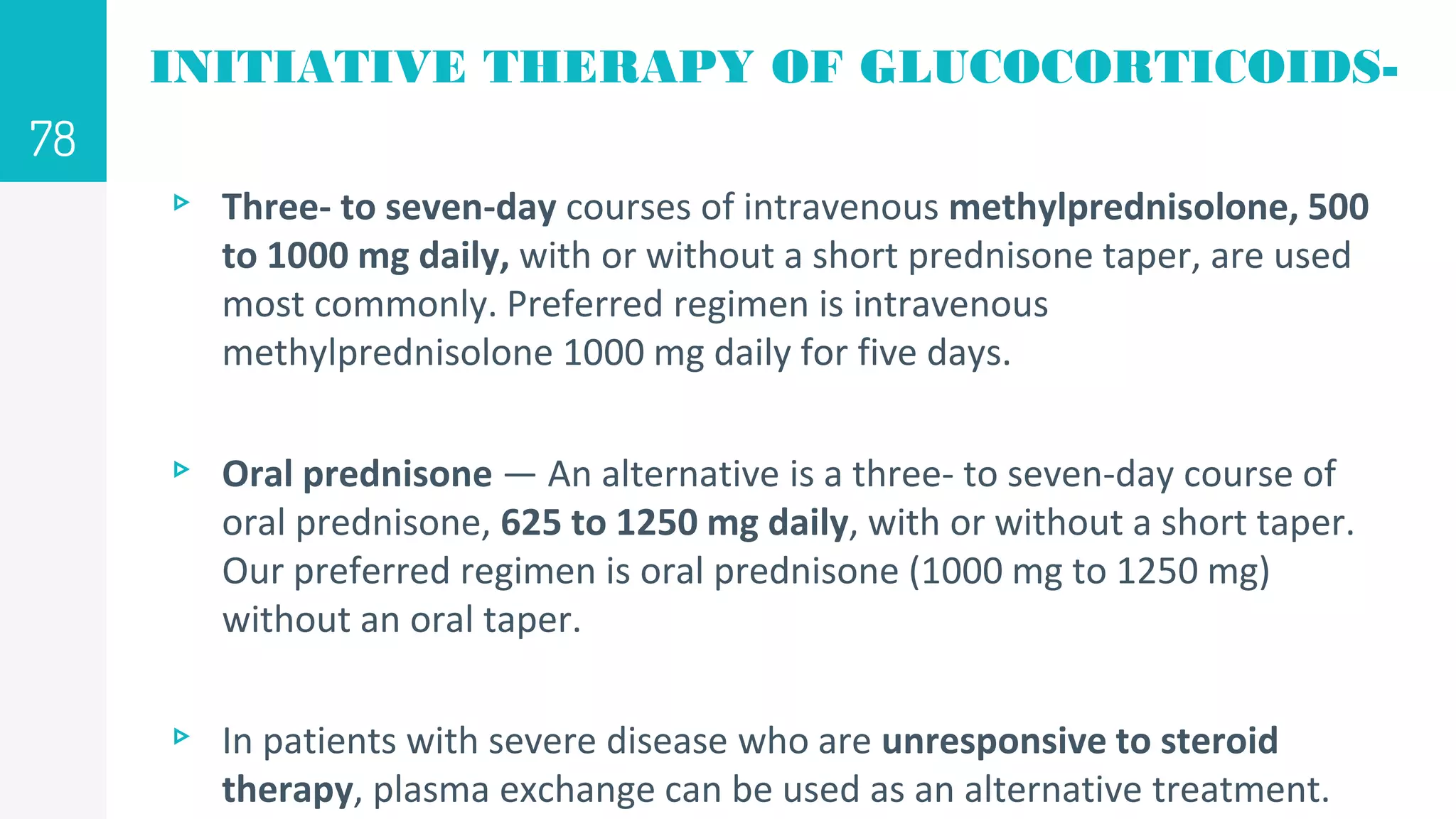 INITIATIVE THERAPY OF GLUCOCORTICOIDS-
▹ Three- to seven-day courses of intravenous methylprednisolone, 500
to 1000 mg daily, with or without a short prednisone taper, are used
most commonly. Preferred regimen is intravenous
methylprednisolone 1000 mg daily for five days.
▹ Oral prednisone — An alternative is a three- to seven-day course of
oral prednisone, 625 to 1250 mg daily, with or without a short taper.
Our preferred regimen is oral prednisone (1000 mg to 1250 mg)
without an oral taper.
▹ In patients with severe disease who are unresponsive to steroid
therapy, plasma exchange can be used as an alternative treatment.
78
 