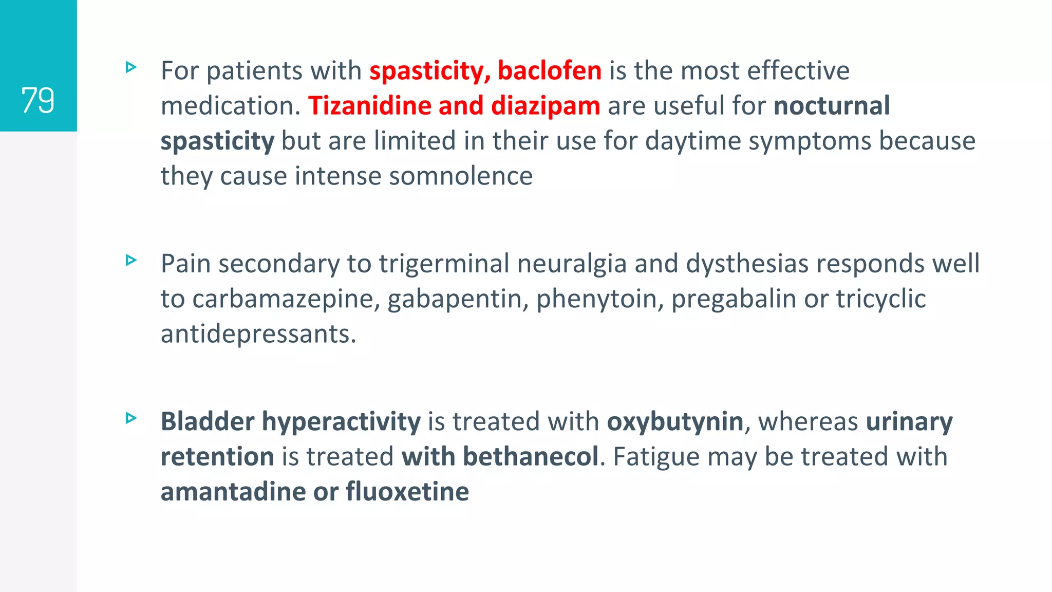 ▹ For patients with spasticity, baclofen is the most effective
medication. Tizanidine and diazipam are useful for nocturnal
spasticity but are limited in their use for daytime symptoms because
they cause intense somnolence
▹ Pain secondary to trigerminal neuralgia and dysthesias responds well
to carbamazepine, gabapentin, phenytoin, pregabalin or tricyclic
antidepressants.
▹ Bladder hyperactivity is treated with oxybutynin, whereas urinary
retention is treated with bethanecol. Fatigue may be treated with
amantadine or fluoxetine
79
 