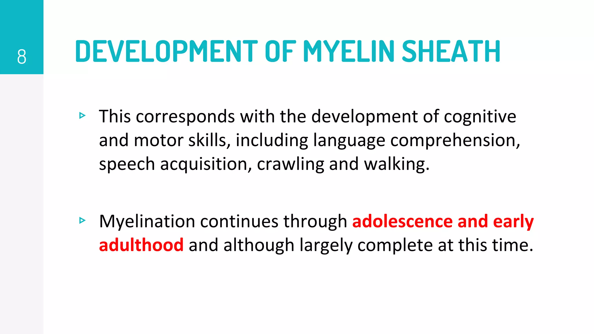 DEVELOPMENT OF MYELIN SHEATH
▹ This corresponds with the development of cognitive
and motor skills, including language comprehension,
speech acquisition, crawling and walking.
▹ Myelination continues through adolescence and early
adulthood and although largely complete at this time.
8
 