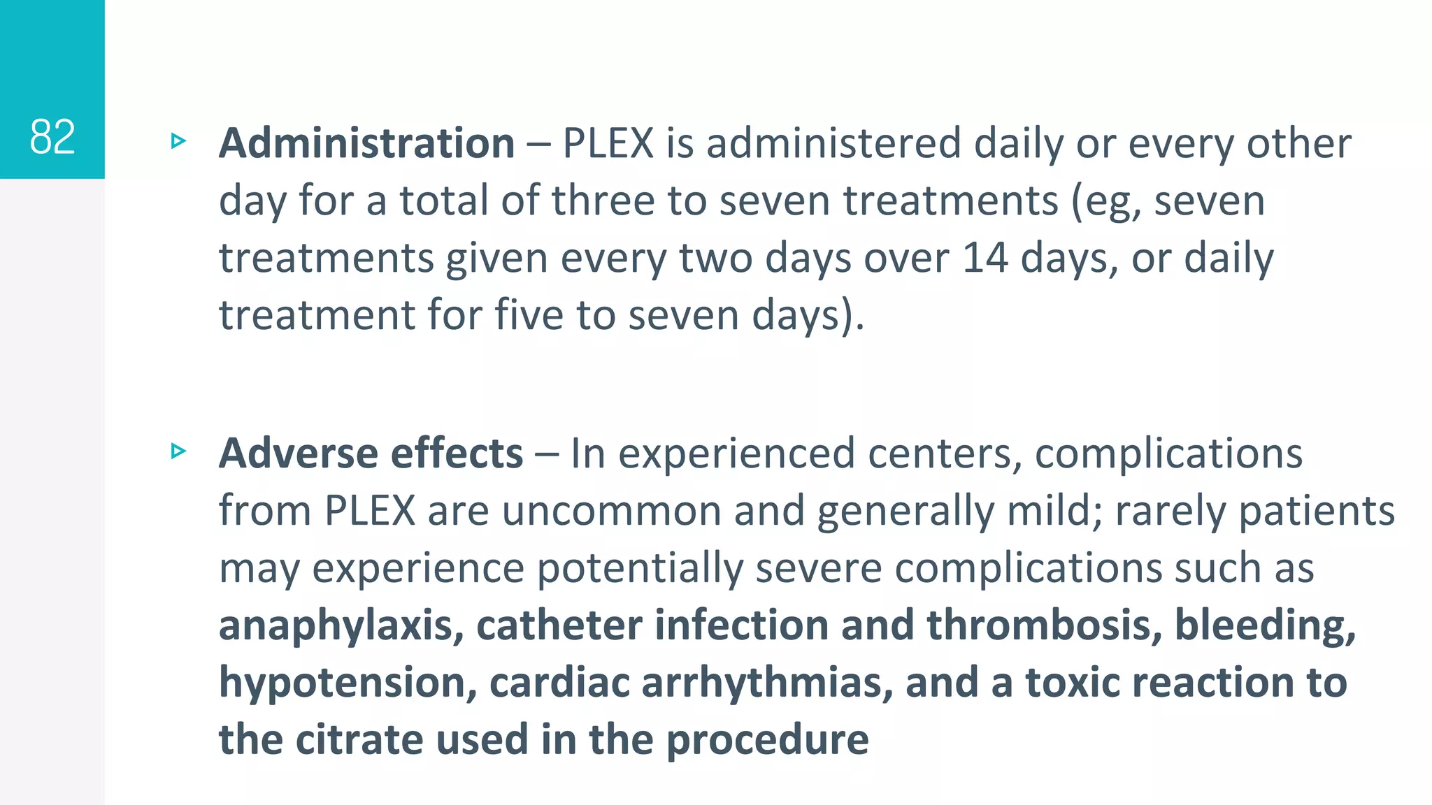 ▹ Administration – PLEX is administered daily or every other
day for a total of three to seven treatments (eg, seven
treatments given every two days over 14 days, or daily
treatment for five to seven days).
▹ Adverse effects – In experienced centers, complications
from PLEX are uncommon and generally mild; rarely patients
may experience potentially severe complications such as
anaphylaxis, catheter infection and thrombosis, bleeding,
hypotension, cardiac arrhythmias, and a toxic reaction to
the citrate used in the procedure
82
 