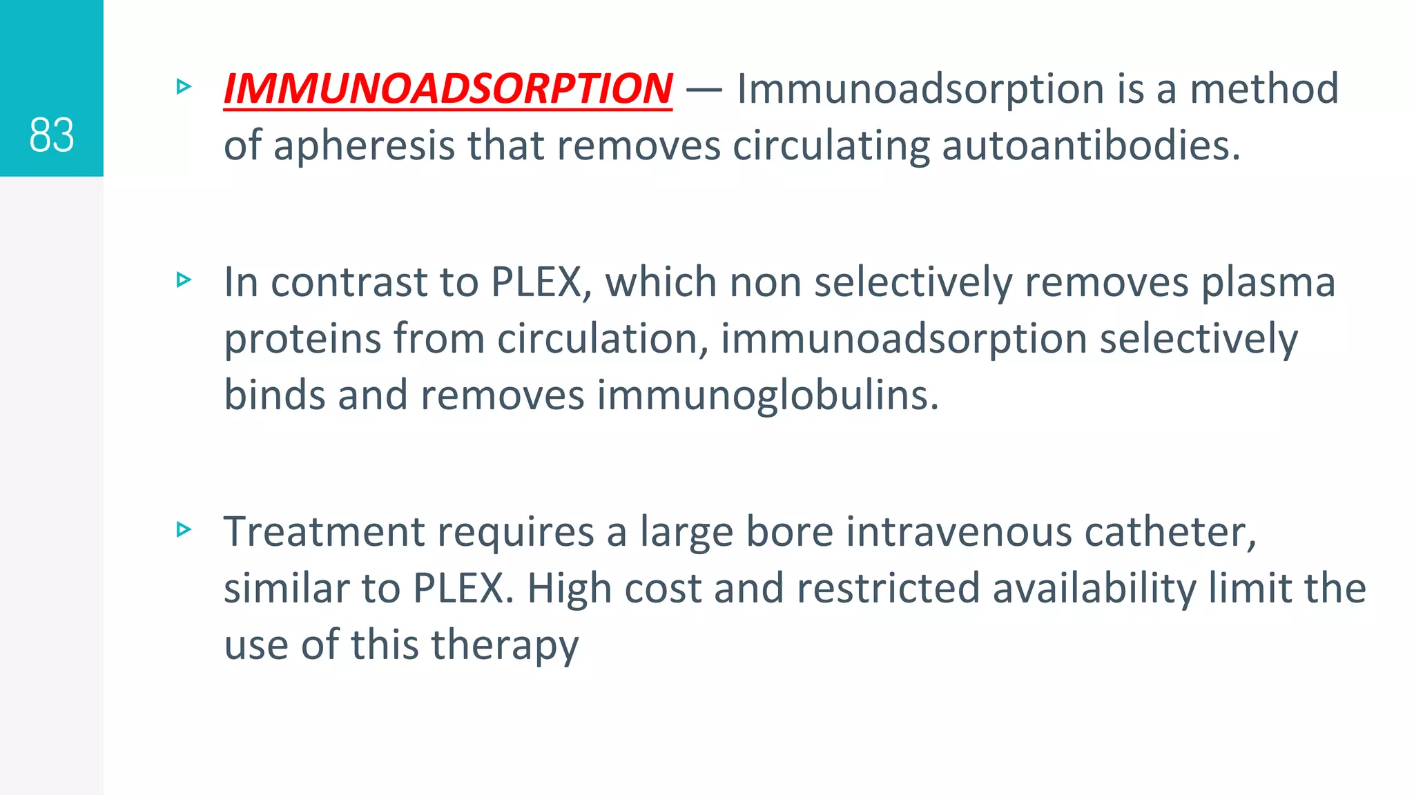 ▹ IMMUNOADSORPTION — Immunoadsorption is a method
of apheresis that removes circulating autoantibodies.
▹ In contrast to PLEX, which non selectively removes plasma
proteins from circulation, immunoadsorption selectively
binds and removes immunoglobulins.
▹ Treatment requires a large bore intravenous catheter,
similar to PLEX. High cost and restricted availability limit the
use of this therapy
83
 