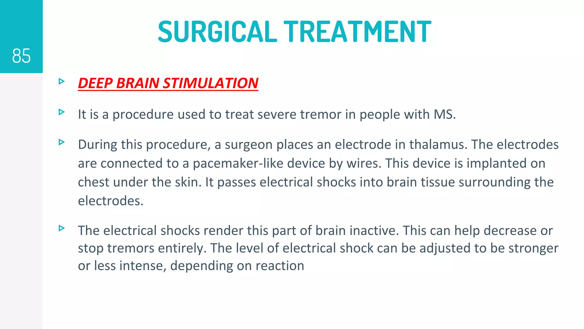 SURGICAL TREATMENT
▹ DEEP BRAIN STIMULATION
▹ It is a procedure used to treat severe tremor in people with MS.
▹ During this procedure, a surgeon places an electrode in thalamus. The electrodes
are connected to a pacemaker-like device by wires. This device is implanted on
chest under the skin. It passes electrical shocks into brain tissue surrounding the
electrodes.
▹ The electrical shocks render this part of brain inactive. This can help decrease or
stop tremors entirely. The level of electrical shock can be adjusted to be stronger
or less intense, depending on reaction
85
 