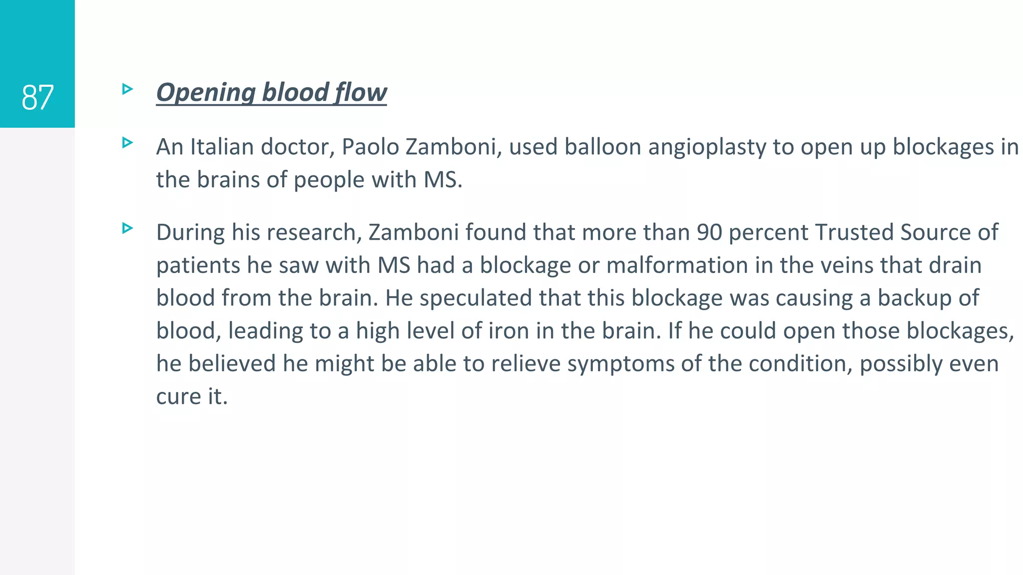 ▹ Opening blood flow
▹ An Italian doctor, Paolo Zamboni, used balloon angioplasty to open up blockages in
the brains of people with MS.
▹ During his research, Zamboni found that more than 90 percent Trusted Source of
patients he saw with MS had a blockage or malformation in the veins that drain
blood from the brain. He speculated that this blockage was causing a backup of
blood, leading to a high level of iron in the brain. If he could open those blockages,
he believed he might be able to relieve symptoms of the condition, possibly even
cure it.
87
 