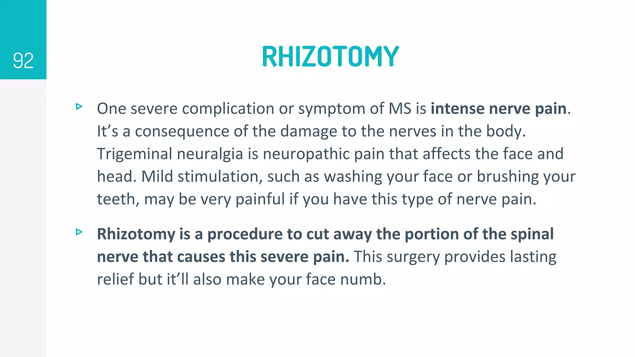 RHIZOTOMY
▹ One severe complication or symptom of MS is intense nerve pain.
It’s a consequence of the damage to the nerves in the body.
Trigeminal neuralgia is neuropathic pain that affects the face and
head. Mild stimulation, such as washing your face or brushing your
teeth, may be very painful if you have this type of nerve pain.
▹ Rhizotomy is a procedure to cut away the portion of the spinal
nerve that causes this severe pain. This surgery provides lasting
relief but it’ll also make your face numb.
92
 