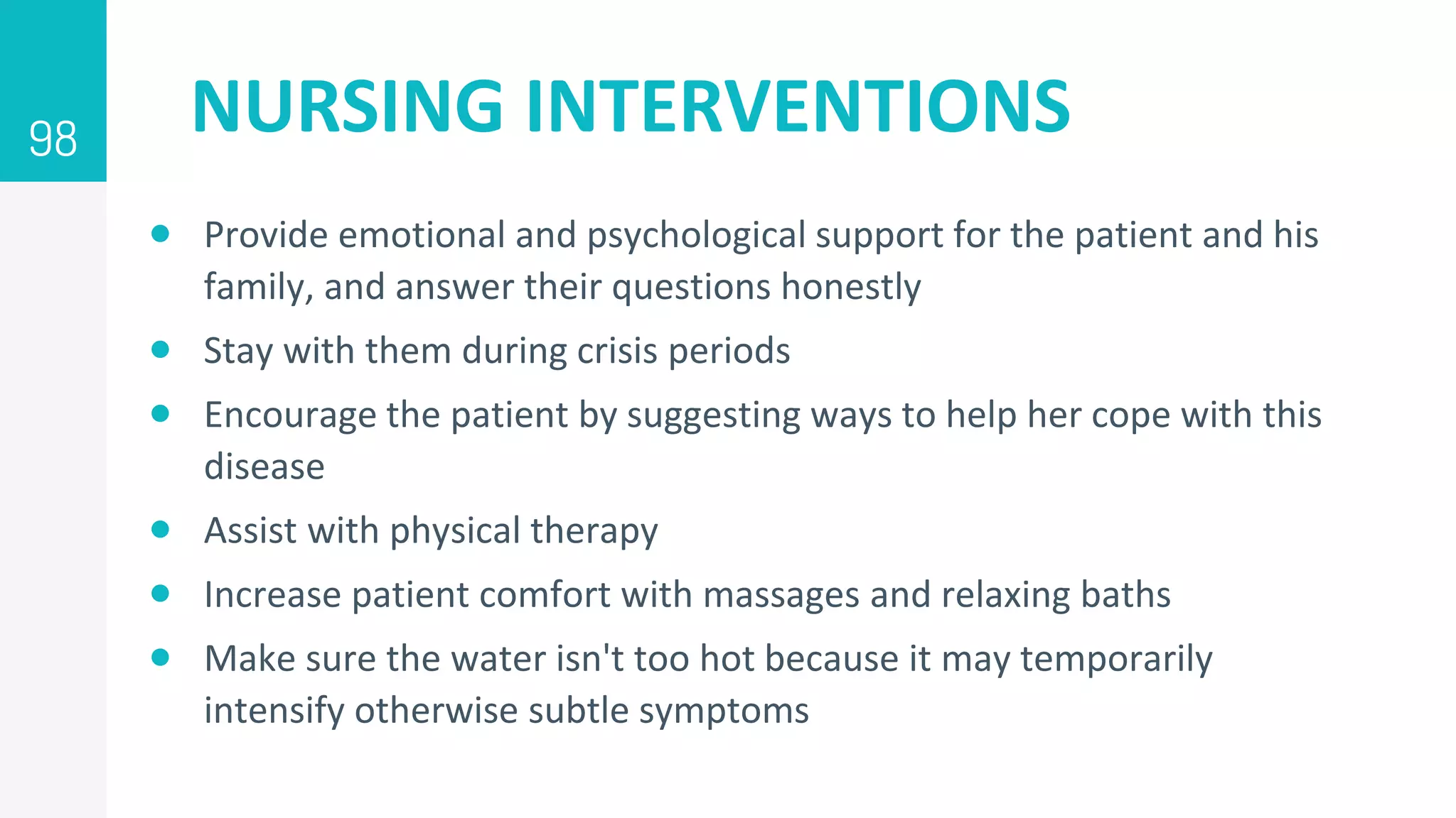 NURSING INTERVENTIONS
 Provide emotional and psychological support for the patient and his
family, and answer their questions honestly
 Stay with them during crisis periods
 Encourage the patient by suggesting ways to help her cope with this
disease
 Assist with physical therapy
 Increase patient comfort with massages and relaxing baths
 Make sure the water isn't too hot because it may temporarily
intensify otherwise subtle symptoms
98
 