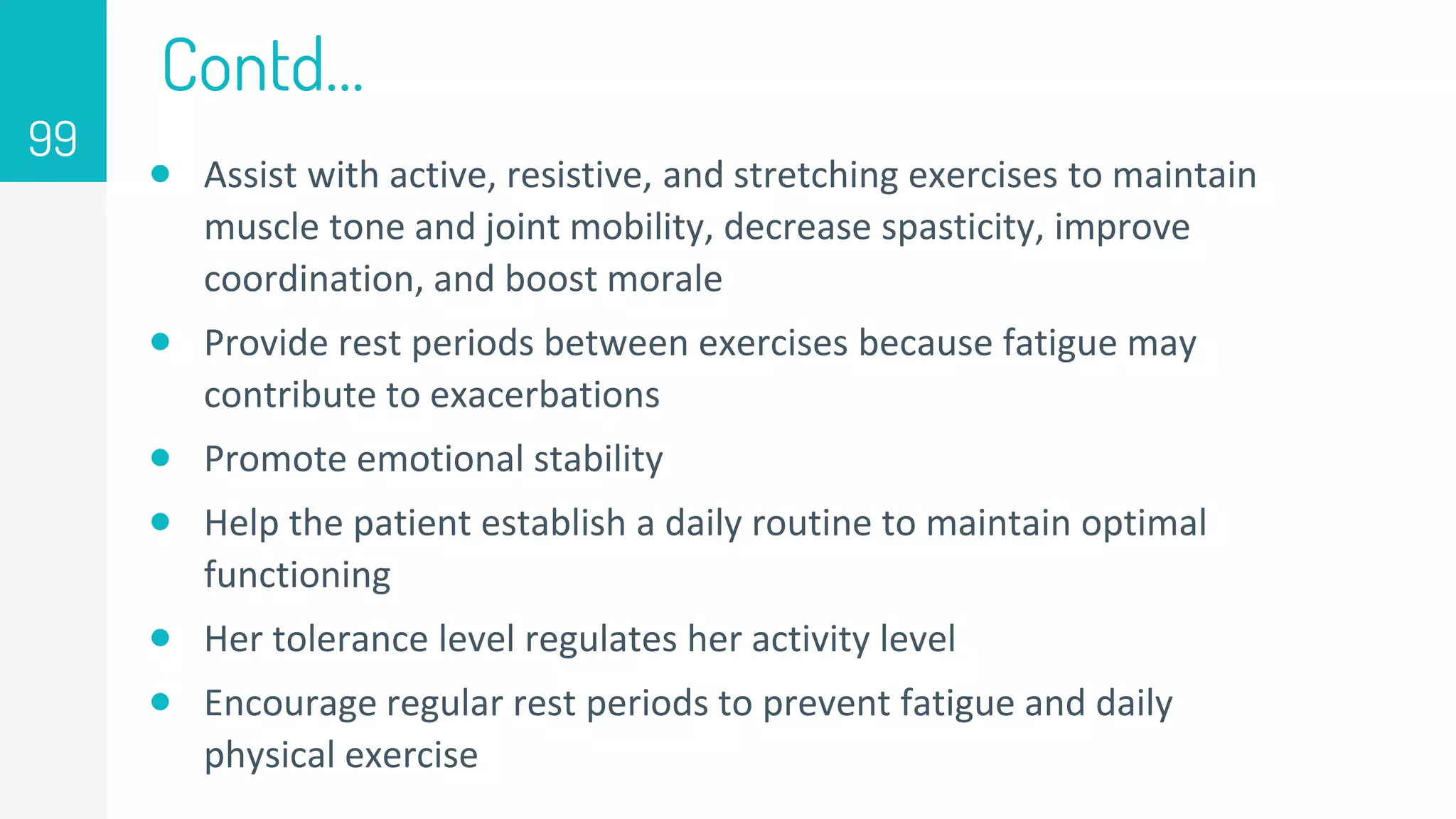 Contd…
 Assist with active, resistive, and stretching exercises to maintain
muscle tone and joint mobility, decrease spasticity, improve
coordination, and boost morale
 Provide rest periods between exercises because fatigue may
contribute to exacerbations
 Promote emotional stability
 Help the patient establish a daily routine to maintain optimal
functioning
 Her tolerance level regulates her activity level
 Encourage regular rest periods to prevent fatigue and daily
physical exercise
99
 