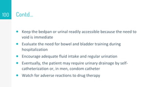Contd…
 Keep the bedpan or urinal readily accessible because the need to
void is immediate
 Evaluate the need for bowel and bladder training during
hospitalization
 Encourage adequate fluid intake and regular urination
 Eventually, the patient may require urinary drainage by self-
catheterization or, in men, condom catheter
 Watch for adverse reactions to drug therapy
100
 