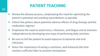 PATIENT TEACHING
 Review the disease process, emphasizing the need for optimizing the
patient's potential and avoiding exacerbations as possible
 Inform the patient about potential adverse effects of drug therapy and the
medication regimen
 Emphasize the need to avoid stress, infections, and fatigue and to maintain
independence by developing new ways of performing daily activities
 Be sure to tell the patient to avoid exposure to bacterial and viral
infections
 Stress the importance of eating a nutritious, well-balanced diet that
contains sufficient fiber to prevent constipation
101
 