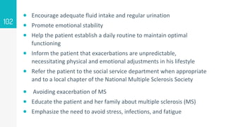  Encourage adequate fluid intake and regular urination
 Promote emotional stability
 Help the patient establish a daily routine to maintain optimal
functioning
 Inform the patient that exacerbations are unpredictable,
necessitating physical and emotional adjustments in his lifestyle
 Refer the patient to the social service department when appropriate
and to a local chapter of the National Multiple Sclerosis Society
 Avoiding exacerbation of MS
 Educate the patient and her family about multiple sclerosis (MS)
 Emphasize the need to avoid stress, infections, and fatigue
102
 