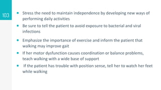  Stress the need to maintain independence by developing new ways of
performing daily activities
 Be sure to tell the patient to avoid exposure to bacterial and viral
infections
 Emphasize the importance of exercise and inform the patient that
walking may improve gait
 If her motor dysfunction causes coordination or balance problems,
teach walking with a wide base of support
 If the patient has trouble with position sense, tell her to watch her feet
while walking
103
 