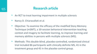 Research article
▹ An RCT to treat learning impairment in multiple sclerosis
▹ Nancy D. Chiaravalloti et al.
▹ Objective: To examine the efficacy of the modified Story Memory
Technique (mSMT), a 10-session behavioral intervention teaching
context and imagery to facilitate learning, to improve learning and
memory abilities in persons with multiple sclerosis (MS).
▹ Methods: This double-blind, placebo-controlled, randomized clinical
trial included 86 participants with clinically definite MS, 41 in the
treatment group and 45 in the placebo control group.
105
 