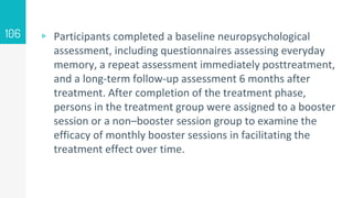 ▹ Participants completed a baseline neuropsychological
assessment, including questionnaires assessing everyday
memory, a repeat assessment immediately posttreatment,
and a long-term follow-up assessment 6 months after
treatment. After completion of the treatment phase,
persons in the treatment group were assigned to a booster
session or a non–booster session group to examine the
efficacy of monthly booster sessions in facilitating the
treatment effect over time.
106
 