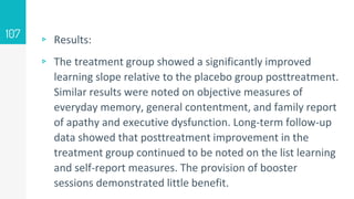 ▹ Results:
▹ The treatment group showed a significantly improved
learning slope relative to the placebo group posttreatment.
Similar results were noted on objective measures of
everyday memory, general contentment, and family report
of apathy and executive dysfunction. Long-term follow-up
data showed that posttreatment improvement in the
treatment group continued to be noted on the list learning
and self-report measures. The provision of booster
sessions demonstrated little benefit.
107
 