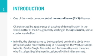 INTRODUCTION
▹ One of the most common central nervous disease (CNS) diseases.
▹ Characterized by appearance of patches of demyelination in the
white matter of the CNS, generally starting in the optic nerve, spinal
cord or cerebellum.
▹ In India, the disease came to be recognized only in the 1960s when
physicians who received training in Neurology in the West, returned
to India. Baldev Singh, Bharucha and Ramamurthy were the ones
who first described the manifestations of MS in Indian context.
2
 