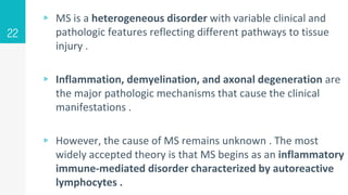 ▹ MS is a heterogeneous disorder with variable clinical and
pathologic features reflecting different pathways to tissue
injury .
▹ Inflammation, demyelination, and axonal degeneration are
the major pathologic mechanisms that cause the clinical
manifestations .
▹ However, the cause of MS remains unknown . The most
widely accepted theory is that MS begins as an inflammatory
immune-mediated disorder characterized by autoreactive
lymphocytes .
22
 