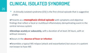 CLINICAL ISOLATED SYNDROME
▹ A clinically isolated syndrome (CIS) is the first clinical episode that is suggestive
of MS-
●Presents as a monophasic clinical episode with symptoms and objective
findings that reflect a focal or multifocal inflammatory demyelinating event in the
central nervous system
●Develops acutely or subacutely, with a duration of at least 24 hours, with or
without recovery
●Occurs in the absence of fever or infection
●Resembles a typical MS relapse (attack and exacerbation) but occurs in a patient
not known to have MS
26
 