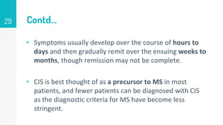 Contd…
▹ Symptoms usually develop over the course of hours to
days and then gradually remit over the ensuing weeks to
months, though remission may not be complete.
▹ CIS is best thought of as a precursor to MS in most
patients, and fewer patients can be diagnosed with CIS
as the diagnostic criteria for MS have become less
stringent.
29
 