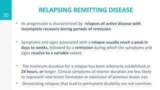 RELAPSING REMITTING DISEASE
▹ Its progression is characterized by relapses of active disease with
incomplete recovery during periods of remission.
▹ Symptoms and signs associated with a relapse usually reach a peak in
days to weeks, followed by a remission during which the symptoms and
signs resolve to a variable extent.
▹ The minimum duration for a relapse has been arbitrarily established at
24 hours, or longer. Clinical symptoms of shorter duration are less likely
to represent new lesion formation or extension of previous lesion size.
▹ Devastating relapses that lead to permanent disability are not common.
30
 