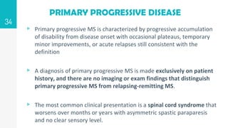 PRIMARY PROGRESSIVE DISEASE
▹ Primary progressive MS is characterized by progressive accumulation
of disability from disease onset with occasional plateaus, temporary
minor improvements, or acute relapses still consistent with the
definition
▹ A diagnosis of primary progressive MS is made exclusively on patient
history, and there are no imaging or exam findings that distinguish
primary progressive MS from relapsing-remitting MS.
▹ The most common clinical presentation is a spinal cord syndrome that
worsens over months or years with asymmetric spastic paraparesis
and no clear sensory level.
34
 