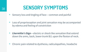 SENSORY SYMPTOMS
▹ Sensory loss and tingling of face – common and painful
▹ Loss of proprioception and joint sensation may be accompanied
by edema and feeling of constriction
▹ Lhermitte’s Sign – electric or shock like sensation that extend
down the arms, back, lower trunk B/L upon the flexion of neck.
▹ Chronic pain related to dysthesia, radiculopathies, headache
38
 