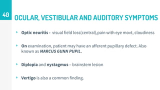 OCULAR, VESTIBULAR AND AUDITORY SYMPTOMS
▹ Optic neuritis - visual field loss(central),pain with eye movt, cloudiness
▹ On examination, patient may have an afferent pupillary defect. Also
known as MARCUS GUNN PUPIL.
▹ Diplopia and nystagmus – brainstem lesion
▹ Vertigo is also a common finding.
40
 