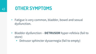 OTHER SYMPTOMS
▹ Fatigue is very common, bladder, bowel and sexual
dysfunction.
▹ Bladder dysfunction – DETRUSOR hyper-refelxia (fail to
store)
▸ Detrusor sphincter dyssernegia (fail to empty)
43
 