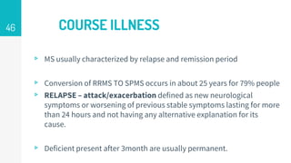 COURSE ILLNESS
▹ MS usually characterized by relapse and remission period
▹ Conversion of RRMS TO SPMS occurs in about 25 years for 79% people
▹ RELAPSE – attack/exacerbation defined as new neurological
symptoms or worsening of previous stable symptoms lasting for more
than 24 hours and not having any alternative explanation for its
cause.
▹ Deficient present after 3month are usually permanent.
46
 