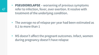▹ PSEUDORELAPSE – worsening of previous symptoms
refer to infection, fever, over exertion. It resolve with
treatment of the underlying condition.
▹ The average no of relapse per year had been estimated as
0.1 to more than 1
▹ MS doesn’t affect the pregnant outcomes. Infact, women
during pregnancy doesn’t have relapse
47
 