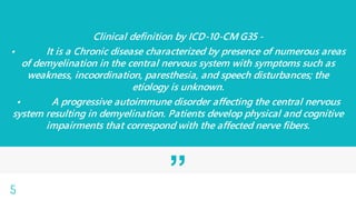 ”
Clinical definition by ICD-10-CM G35 -
• It is a Chronic disease characterized by presence of numerous areas
of demyelination in the central nervous system with symptoms such as
weakness, incoordination, paresthesia, and speech disturbances; the
etiology is unknown.
• A progressive autoimmune disorder affecting the central nervous
system resulting in demyelination. Patients develop physical and cognitive
impairments that correspond with the affected nerve fibers.
5
 