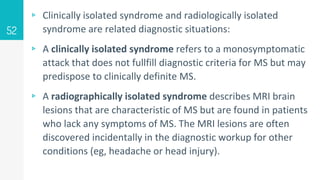 ▹ Clinically isolated syndrome and radiologically isolated
syndrome are related diagnostic situations:
▹ A clinically isolated syndrome refers to a monosymptomatic
attack that does not fullfill diagnostic criteria for MS but may
predispose to clinically definite MS.
▹ A radiographically isolated syndrome describes MRI brain
lesions that are characteristic of MS but are found in patients
who lack any symptoms of MS. The MRI lesions are often
discovered incidentally in the diagnostic workup for other
conditions (eg, headache or head injury).
52
 