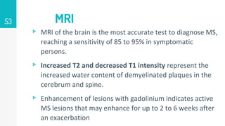 MRI
53
▹ MRI of the brain is the most accurate test to diagnose MS,
reaching a sensitivity of 85 to 95% in symptomatic
persons.
▹ Increased T2 and decreased T1 intensity represent the
increased water content of demyelinated plaques in the
cerebrum and spine.
▹ Enhancement of lesions with gadolinium indicates active
MS lesions that may enhance for up to 2 to 6 weeks after
an exacerbation
 