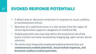 EVOKED RESPONSE POTENTIALS
▹ It detect slow or abnormal conduction in response to visual, auditory
or somatosensory stimuli.
▹ Detection of a subclinical lesion in a site remote from the region of
clinical dysfunction supports a diagnosis of multifocal MS.
▹ Evoked potentials also may help define the anatomical site of the
lesion in tracts not easily visualized by imaging (eg, optic nerves, dorsal
columns).
▹ The three most frequently employed evoked potential tests are
somatosensory evoked potentials, visual evoked responses, and
brainstem auditory evoked potentials.
57
 