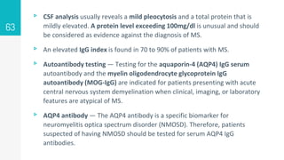 ▹ CSF analysis usually reveals a mild pleocytosis and a total protein that is
mildly elevated. A protein level exceeding 100mg/dl is unusual and should
be considered as evidence against the diagnosis of MS.
▹ An elevated IgG index is found in 70 to 90% of patients with MS.
▹ Autoantibody testing — Testing for the aquaporin-4 (AQP4) IgG serum
autoantibody and the myelin oligodendrocyte glycoprotein IgG
autoantibody (MOG-IgG) are indicated for patients presenting with acute
central nervous system demyelination when clinical, imaging, or laboratory
features are atypical of MS.
▹ AQP4 antibody — The AQP4 antibody is a specific biomarker for
neuromyelitis optica spectrum disorder (NMOSD). Therefore, patients
suspected of having NMOSD should be tested for serum AQP4 IgG
antibodies.
63
 