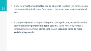▹ Optic neuritis that is simultaneously bilateral, involves the optic chiasm,
causes an altitudinal visual field defect, or causes severe residual visual
loss
▹ A complete (rather than partial) spinal cord syndrome, especially when
accompanied by paroxysmal tonic spasms; spine MRI may reveal a
longitudinally extensive spinal cord lesion spanning three or more
vertebral segments
64
 