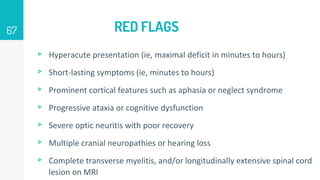 RED FLAGS
▹ Hyperacute presentation (ie, maximal deficit in minutes to hours)
▹ Short-lasting symptoms (ie, minutes to hours)
▹ Prominent cortical features such as aphasia or neglect syndrome
▹ Progressive ataxia or cognitive dysfunction
▹ Severe optic neuritis with poor recovery
▹ Multiple cranial neuropathies or hearing loss
▹ Complete transverse myelitis, and/or longitudinally extensive spinal cord
lesion on MRI
67
 
