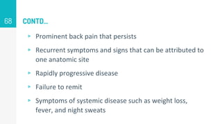 CONTD…
▹ Prominent back pain that persists
▹ Recurrent symptoms and signs that can be attributed to
one anatomic site
▹ Rapidly progressive disease
▹ Failure to remit
▹ Symptoms of systemic disease such as weight loss,
fever, and night sweats
68
 