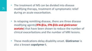 ▹ The treatment of MS can be divided into disease
modifying therapy, treatment of symptomatic relief
during an acute exacerbation.
▹ In relapsing remitting disease, there are three disease
modifying agents(IFN-β1a, IFN-β1b and glatiramer
acetate) that have been shown to reduce the number of
clinical exacerbations and the number of MRI lesions.
▹ These medications delay disability onset. Glatiramer is
also a known copolymer I.
71
 