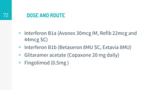 DOSE AND ROUTE
▹ Interferon B1a (Avonex 30mcg IM, Refib 22mcg and
44mcg SC)
▹ Interferon B1b (Betaseron 8MU SC, Extavia 8MU)
▹ Glitaramer acetate (Copaxone 20 mg daily)
▹ Fingolimod (0.5mg )
72
 
