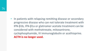 ▹ In patients with relapsing remitting disease or secondary
progressive disease who can not tolerate treatment with
IFN-β1b, IFN-β1a or glatiramer acetate treatment can be
considered with methotrexate, mitoxantrone,
cyclophosphamide, IV immunoglobulin or azathioprine.
ACTH is no longer used.
74
 