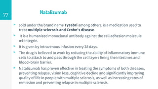 Natalizumab
▹ sold under the brand name Tysabri among others, is a medication used to
treat multiple sclerosis and Crohn's disease.
▹ It is a humanized monoclonal antibody against the cell adhesion molecule
α4-integrin.
▹ It is given by intravenous infusion every 28 days.
▹ The drug is believed to work by reducing the ability of inflammatory immune
cells to attach to and pass through the cell layers lining the intestines and
blood–brain barrier.
▹ Natalizumab has proven effective in treating the symptoms of both diseases,
preventing relapse, vision loss, cognitive decline and significantly improving
quality of life in people with multiple sclerosis, as well as increasing rates of
remission and preventing relapse in multiple sclerosis.
77
 