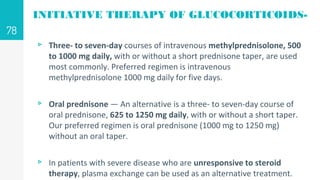 INITIATIVE THERAPY OF GLUCOCORTICOIDS-
▹ Three- to seven-day courses of intravenous methylprednisolone, 500
to 1000 mg daily, with or without a short prednisone taper, are used
most commonly. Preferred regimen is intravenous
methylprednisolone 1000 mg daily for five days.
▹ Oral prednisone — An alternative is a three- to seven-day course of
oral prednisone, 625 to 1250 mg daily, with or without a short taper.
Our preferred regimen is oral prednisone (1000 mg to 1250 mg)
without an oral taper.
▹ In patients with severe disease who are unresponsive to steroid
therapy, plasma exchange can be used as an alternative treatment.
78
 