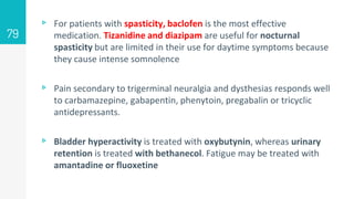 ▹ For patients with spasticity, baclofen is the most effective
medication. Tizanidine and diazipam are useful for nocturnal
spasticity but are limited in their use for daytime symptoms because
they cause intense somnolence
▹ Pain secondary to trigerminal neuralgia and dysthesias responds well
to carbamazepine, gabapentin, phenytoin, pregabalin or tricyclic
antidepressants.
▹ Bladder hyperactivity is treated with oxybutynin, whereas urinary
retention is treated with bethanecol. Fatigue may be treated with
amantadine or fluoxetine
79
 