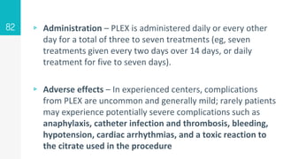 ▹ Administration – PLEX is administered daily or every other
day for a total of three to seven treatments (eg, seven
treatments given every two days over 14 days, or daily
treatment for five to seven days).
▹ Adverse effects – In experienced centers, complications
from PLEX are uncommon and generally mild; rarely patients
may experience potentially severe complications such as
anaphylaxis, catheter infection and thrombosis, bleeding,
hypotension, cardiac arrhythmias, and a toxic reaction to
the citrate used in the procedure
82
 