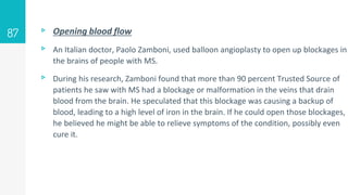 ▹ Opening blood flow
▹ An Italian doctor, Paolo Zamboni, used balloon angioplasty to open up blockages in
the brains of people with MS.
▹ During his research, Zamboni found that more than 90 percent Trusted Source of
patients he saw with MS had a blockage or malformation in the veins that drain
blood from the brain. He speculated that this blockage was causing a backup of
blood, leading to a high level of iron in the brain. If he could open those blockages,
he believed he might be able to relieve symptoms of the condition, possibly even
cure it.
87
 
