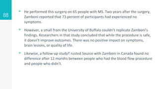 ▹ He performed this surgery on 65 people with MS. Two years after the surgery,
Zamboni reported that 73 percent of participants had experienced no
symptoms.
▹ However, a small from the University of Buffalo couldn’t replicate Zamboni’s
findings. Researchers in that study concluded that while the procedure is safe,
it doesn’t improve outcomes. There was no positive impact on symptoms,
brain lesions, or quality of life.
▹ Likewise, a follow-up studyT rusted Source with Zamboni in Canada found no
difference after 12 months between people who had the blood flow procedure
and people who didn’t.
88
 