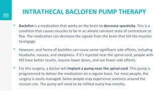 INTRATHECAL BACLOFEN PUMP THERAPY
▹ Baclofen is a medication that works on the brain to decrease spasticity. This is a
condition that causes muscles to be in an almost constant state of contracture or
flex. The medication can decrease the signals from the brain that tell the muscles
to engage.
▹ However, oral forms of baclofen can cause some significant side effects, including
headache, nausea, and sleepiness. If it’s injected near the spinal cord, people with
MS have better results, require lower doses, and see fewer side effects.
▹ For this surgery, a doctor will implant a pump near the spinal cord. This pump is
programmed to deliver the medication on a regular basis. For most people, the
surgery is easily managed. Some people may experience soreness around the
incision site. The pump will need to be refilled every few months.
89
 