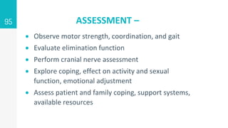 ASSESSMENT –
 Observe motor strength, coordination, and gait
 Evaluate elimination function
 Perform cranial nerve assessment
 Explore coping, effect on activity and sexual
function, emotional adjustment
 Assess patient and family coping, support systems,
available resources
95
 