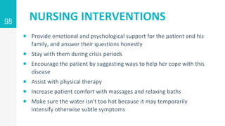 NURSING INTERVENTIONS
 Provide emotional and psychological support for the patient and his
family, and answer their questions honestly
 Stay with them during crisis periods
 Encourage the patient by suggesting ways to help her cope with this
disease
 Assist with physical therapy
 Increase patient comfort with massages and relaxing baths
 Make sure the water isn't too hot because it may temporarily
intensify otherwise subtle symptoms
98
 