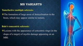 MS VARIANTS
Tumefactive multiple sclerosis:
The formation of large areas of demyelination in the
brain, which may appear similar to tumors.
Balo’s concentric sclerosis:
Lesions with the appearance of concentric rings (in the
shape of a target) of myelin damage appearing on an
MRI.
 